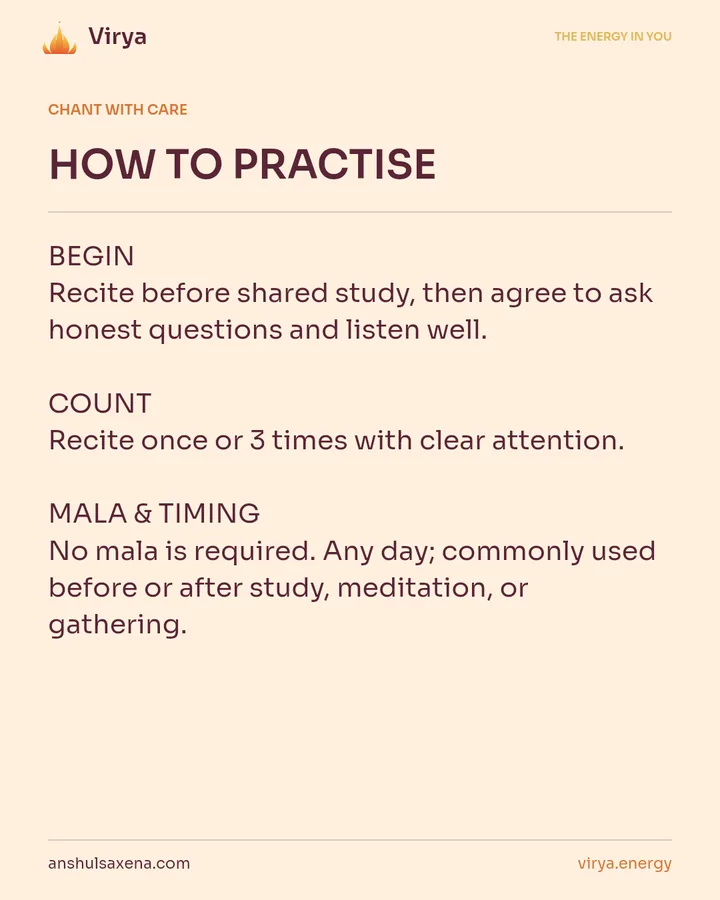 HOW TO PRACTICE. BEGIN Recite before shared study, then agree to ask honest questions and listen well. COUNT Recite once or 3 times with clear attention. MALA & TIMING No mala is required. Any day; commonly used before or after study, meditation, or gathering.