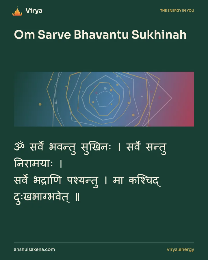 Om Sarve Bhavantu Sukhinah. ॐ सर्वे भवन्तु सुखिनः । सर्वे सन्तु निरामयाः । सर्वे भद्राणि पश्यन्तु । मा कश्चिद् दुःखभाग्भवेत् ॥.