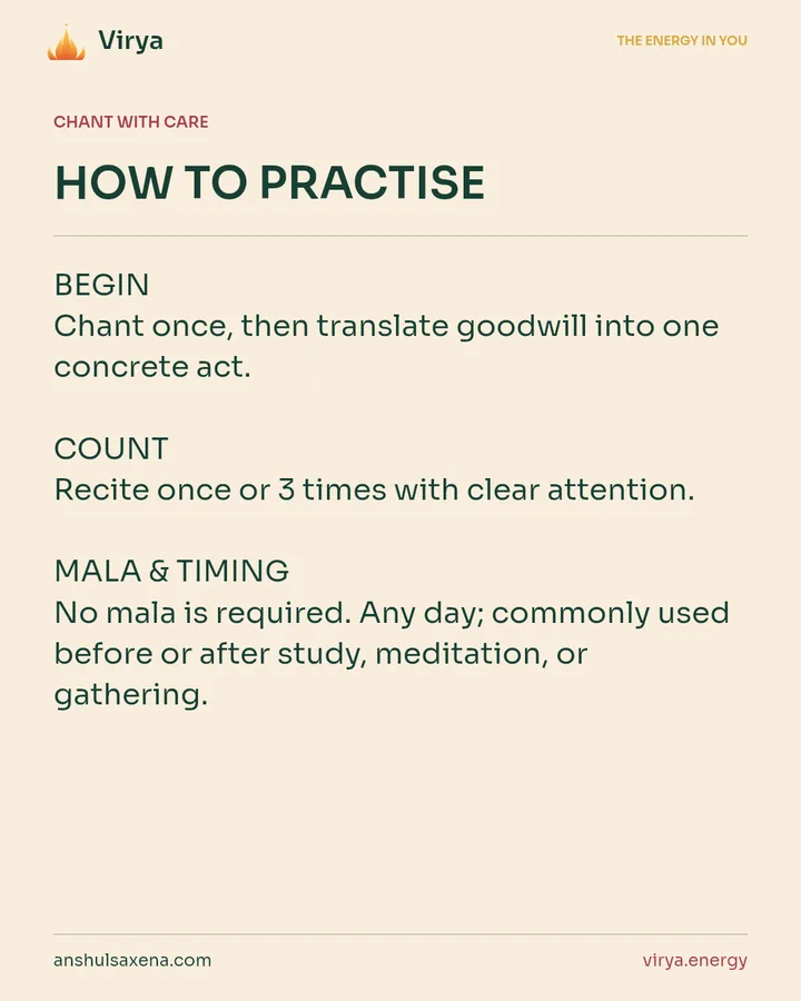 HOW TO PRACTICE. BEGIN Chant once, then translate goodwill into one concrete act. COUNT Recite once or 3 times with clear attention. MALA & TIMING No mala is required. Any day; commonly used before or after study, meditation, or gathering.