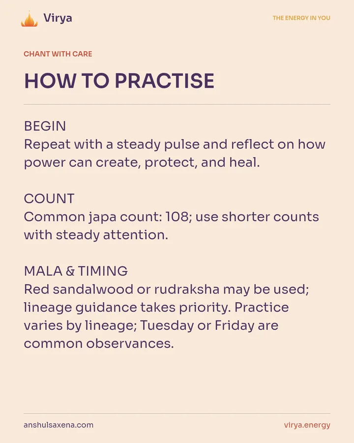 HOW TO PRACTICE. BEGIN Repeat with a steady pulse and reflect on how power can create, protect, and heal. COUNT Common japa count: 108; use shorter counts with steady attention. MALA & TIMING Red sandalwood or rudraksha may be used; lineage guidance takes priority. Practice varies by lineage; Tuesday or Friday are common observances.