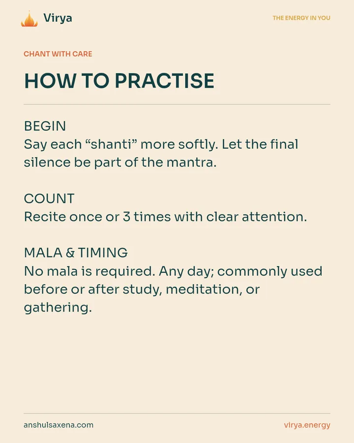 HOW TO PRACTICE. BEGIN Say each “shanti” more softly. Let the final silence be part of the mantra. COUNT Recite once or 3 times with clear attention. MALA & TIMING No mala is required. Any day; commonly used before or after study, meditation, or gathering.