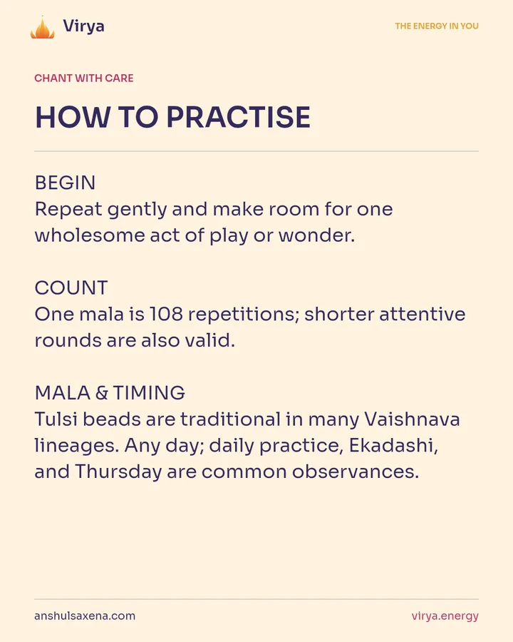 HOW TO PRACTICE. BEGIN Repeat gently and make room for one wholesome act of play or wonder. COUNT One mala is 108 repetitions; shorter attentive rounds are also valid. MALA & TIMING Tulsi beads are traditional in many Vaishnava lineages. Any day; daily practice, Ekadashi, and Thursday are common observances.