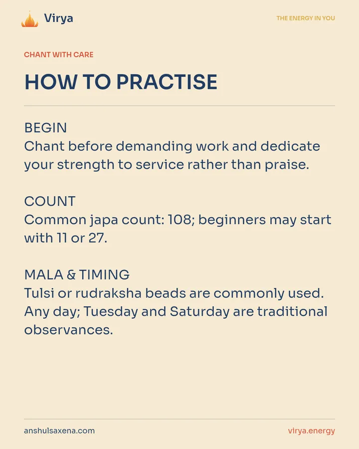 HOW TO PRACTICE. BEGIN Chant before demanding work and dedicate your strength to service rather than praise. COUNT Common japa count: 108; beginners may start with 11 or 27. MALA & TIMING Tulsi or rudraksha beads are commonly used. Any day; Tuesday and Saturday are traditional observances.