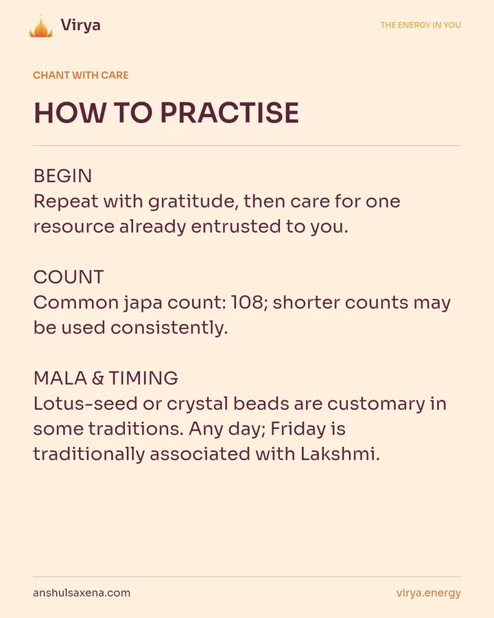 HOW TO PRACTICE. BEGIN Repeat with gratitude, then care for one resource already entrusted to you. COUNT Common japa count: 108; shorter counts may be used consistently. MALA & TIMING Lotus-seed or crystal beads are customary in some traditions. Any day; Friday is traditionally associated with Lakshmi.