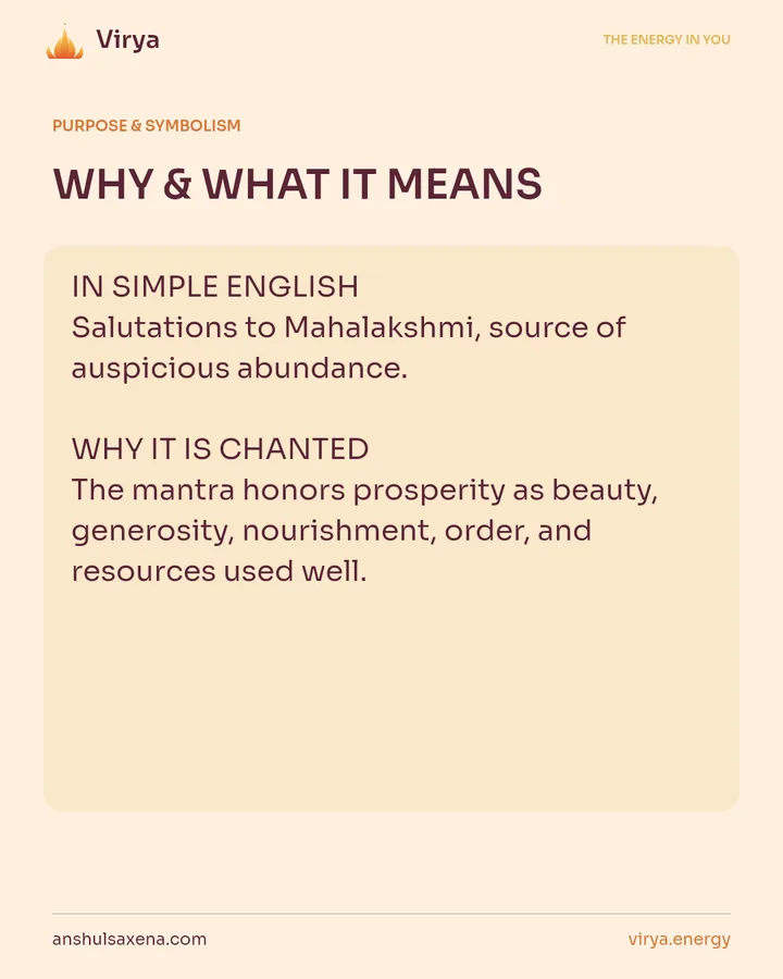 WHY & WHAT IT MEANS. IN SIMPLE ENGLISH Salutations to Mahalakshmi, source of auspicious abundance. WHY IT IS CHANTED The mantra honors prosperity as beauty, generosity, nourishment, order, and resources used well.
