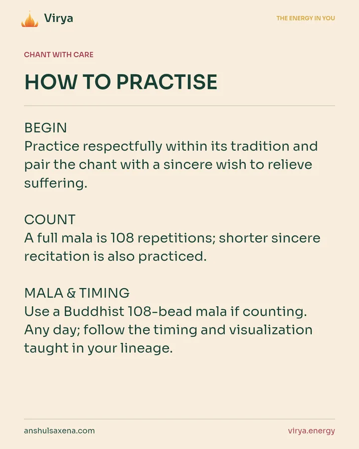 HOW TO PRACTICE. BEGIN Practice respectfully within its tradition and pair the chant with a sincere wish to relieve suffering. COUNT A full mala is 108 repetitions; shorter sincere recitation is also practiced. MALA & TIMING Use a Buddhist 108-bead mala if counting. Any day; follow the timing and visualization taught in your lineage.
