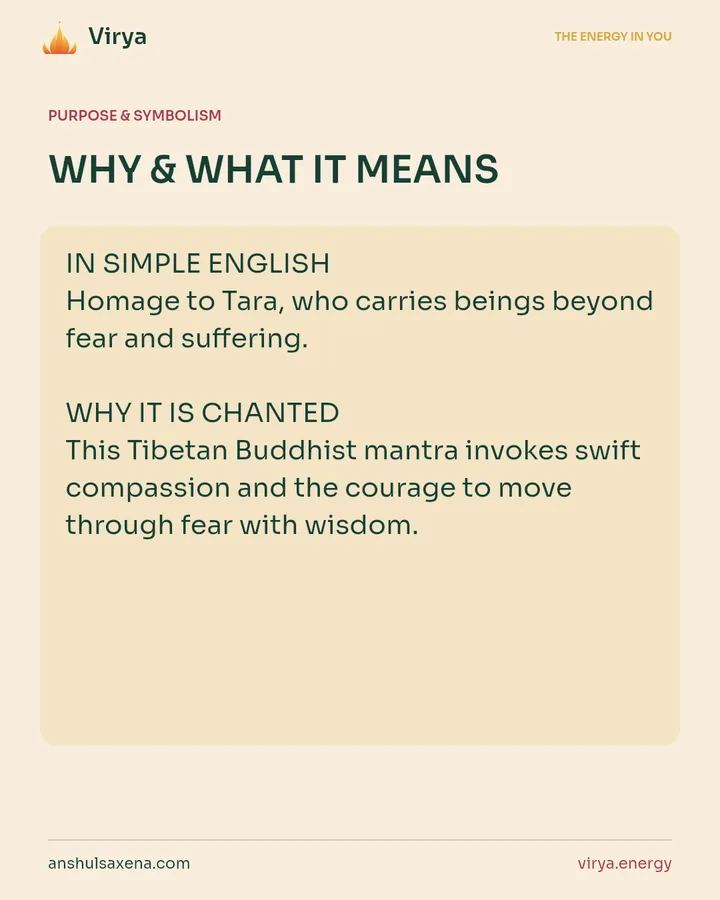 WHY & WHAT IT MEANS. IN SIMPLE ENGLISH Homage to Tara, who carries beings beyond fear and suffering. WHY IT IS CHANTED This Tibetan Buddhist mantra invokes swift compassion and the courage to move through fear with wisdom.