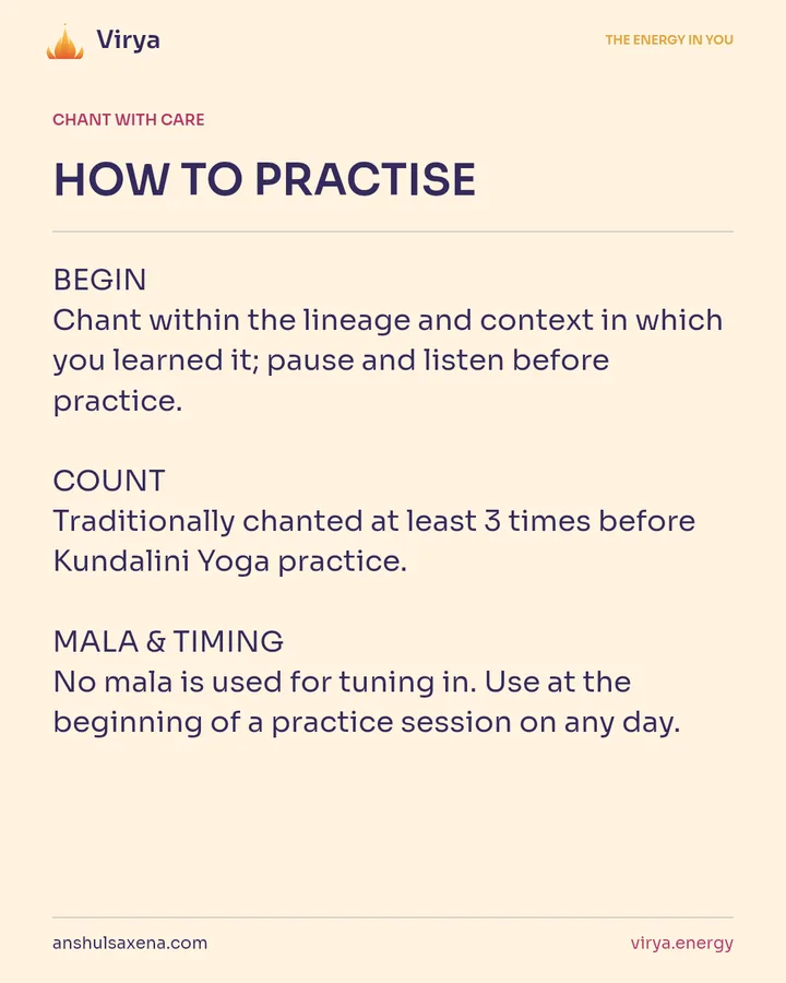 HOW TO PRACTICE. BEGIN Chant within the lineage and context in which you learned it; pause and listen before practice. COUNT Traditionally chanted at least 3 times before Kundalini Yoga practice. MALA & TIMING No mala is used for tuning in. Use at the beginning of a practice session on any day.