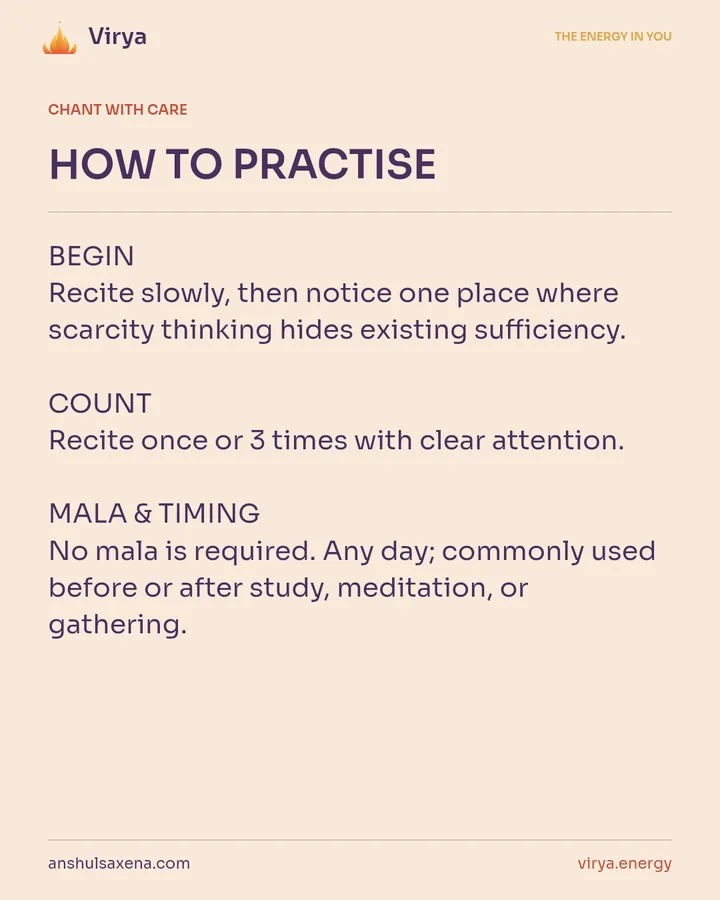HOW TO PRACTICE. BEGIN Recite slowly, then notice one place where scarcity thinking hides existing sufficiency. COUNT Recite once or 3 times with clear attention. MALA & TIMING No mala is required. Any day; commonly used before or after study, meditation, or gathering.