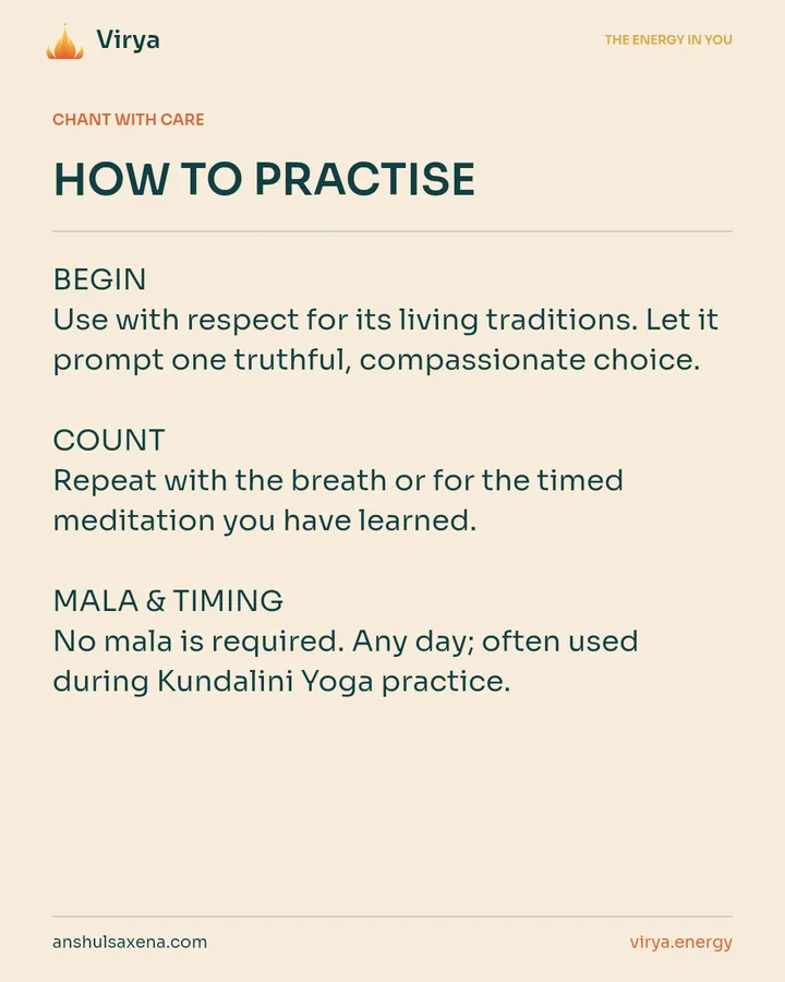 HOW TO PRACTICE. BEGIN Use with respect for its living traditions. Let it prompt one truthful, compassionate choice. COUNT Repeat with the breath or for the timed meditation you have learned. MALA & TIMING No mala is required. Any day; often used during Kundalini Yoga practice.