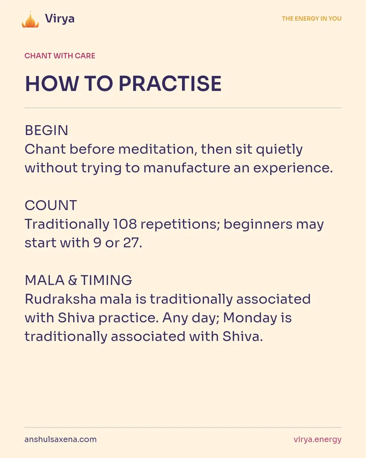 HOW TO PRACTICE. BEGIN Chant before meditation, then sit quietly without trying to manufacture an experience. COUNT Traditionally 108 repetitions; beginners may start with 9 or 27. MALA & TIMING Rudraksha mala is traditionally associated with Shiva practice. Any day; Monday is traditionally associated with Shiva.