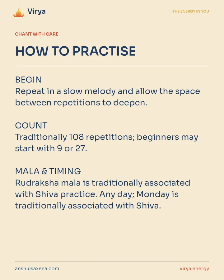 HOW TO PRACTICE. BEGIN Repeat in a slow melody and allow the space between repetitions to deepen. COUNT Traditionally 108 repetitions; beginners may start with 9 or 27. MALA & TIMING Rudraksha mala is traditionally associated with Shiva practice. Any day; Monday is traditionally associated with Shiva.