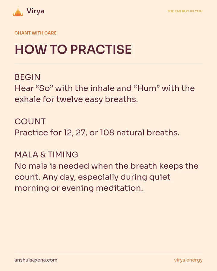 HOW TO PRACTICE. BEGIN Hear “So” with the inhale and “Hum” with the exhale for twelve easy breaths. COUNT Practice for 12, 27, or 108 natural breaths. MALA & TIMING No mala is needed when the breath keeps the count. Any day, especially during quiet morning or evening meditation.