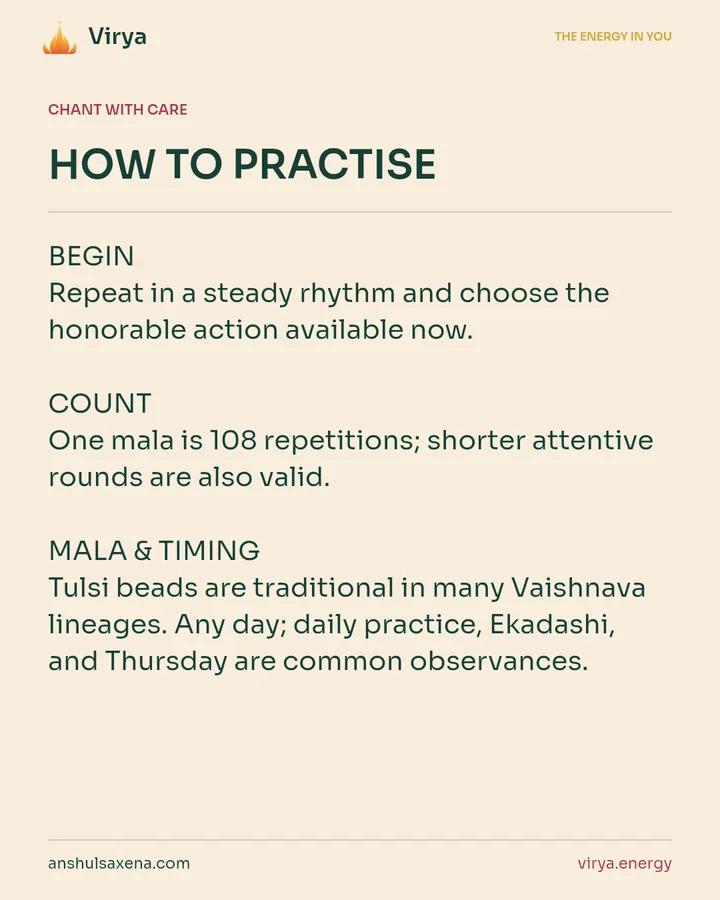 HOW TO PRACTICE. BEGIN Repeat in a steady rhythm and choose the honorable action available now. COUNT One mala is 108 repetitions; shorter attentive rounds are also valid. MALA & TIMING Tulsi beads are traditional in many Vaishnava lineages. Any day; daily practice, Ekadashi, and Thursday are common observances.