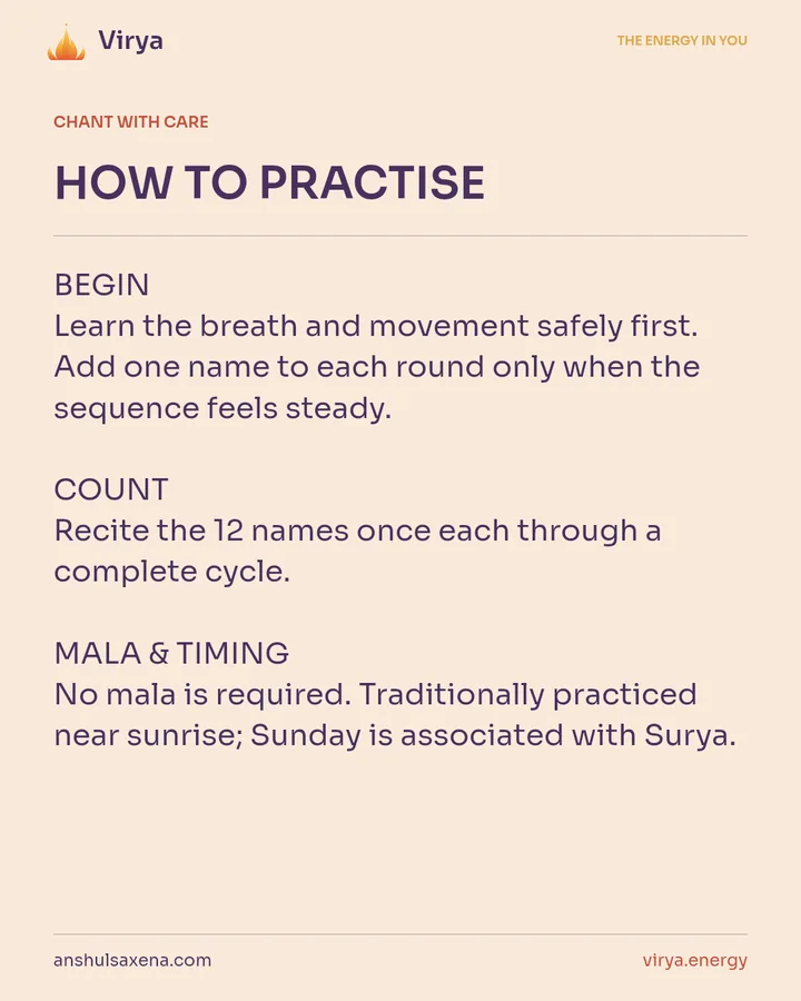 HOW TO PRACTICE. BEGIN Learn the breath and movement safely first. Add one name to each round only when the sequence feels steady. COUNT Recite the 12 names once each through a complete cycle. MALA & TIMING No mala is required. Traditionally practiced near sunrise; Sunday is associated with Surya.